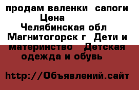 продам валенки -сапоги › Цена ­ 1 300 - Челябинская обл., Магнитогорск г. Дети и материнство » Детская одежда и обувь   